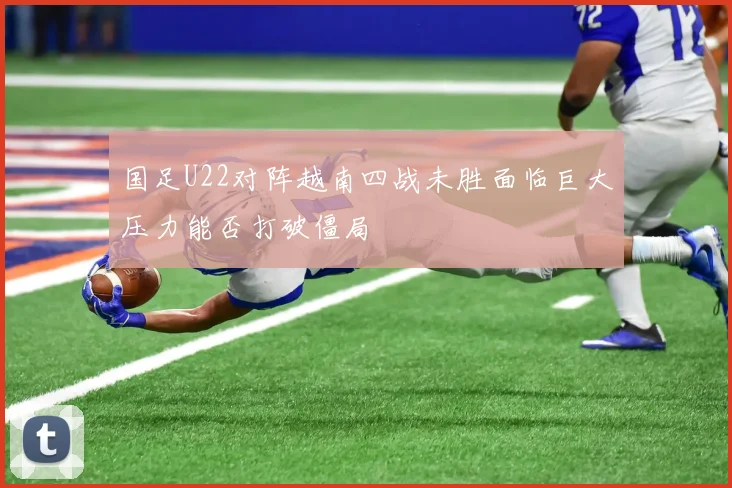 国足U22对阵越南四战未胜面临巨大压力能否打破僵局