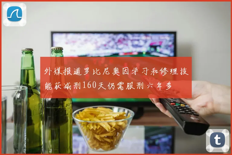 外媒报道罗比尼奥因学习和修理技能获减刑160天仍需服刑六年多