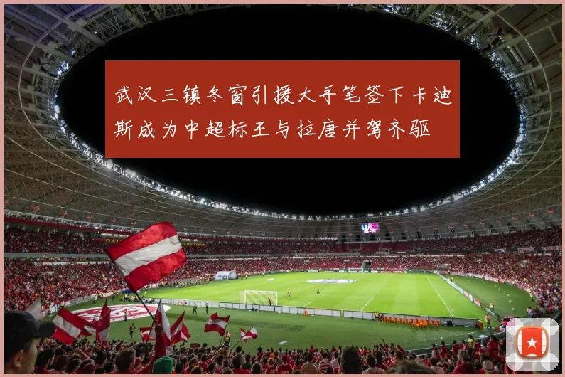 武汉三镇冬窗引援大手笔签下卡迪斯成为中超标王与拉唐并驾齐驱
