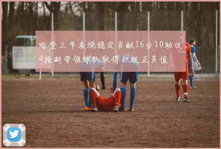 哈登三节表现稳定贡献16分10助攻4抢断带领球队取得积极正负值