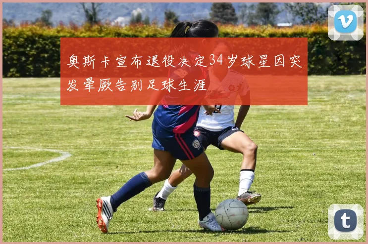 奥斯卡宣布退役决定34岁球星因突发晕厥告别足球生涯