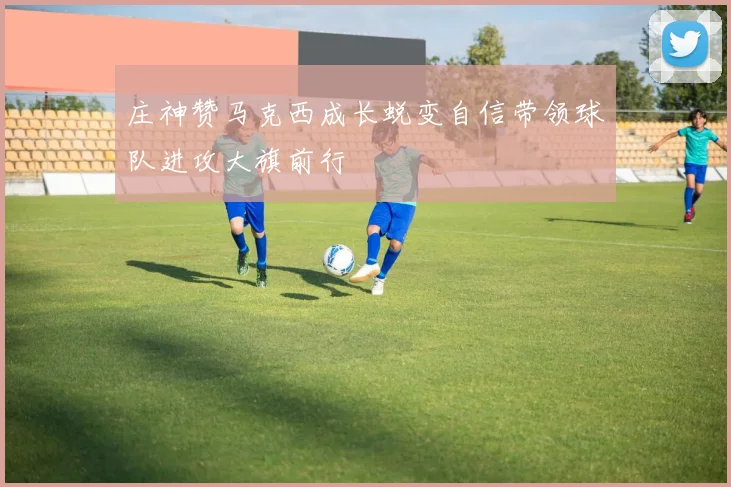 庄神赞马克西成长蜕变自信带领球队进攻大旗前行