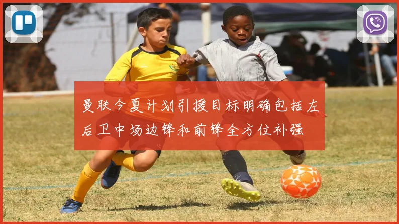 曼联今夏计划引援目标明确包括左后卫中场边锋和前锋全方位补强