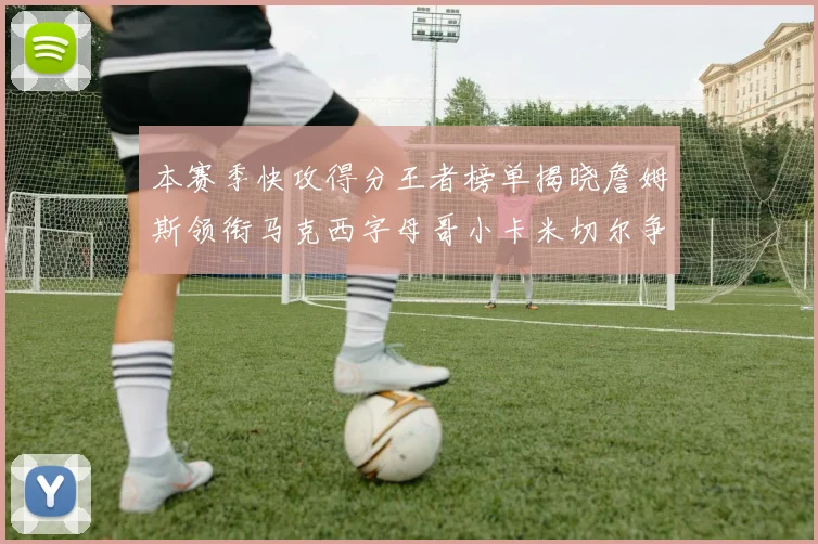 本赛季快攻得分王者榜单揭晓詹姆斯领衔马克西字母哥小卡米切尔争辉