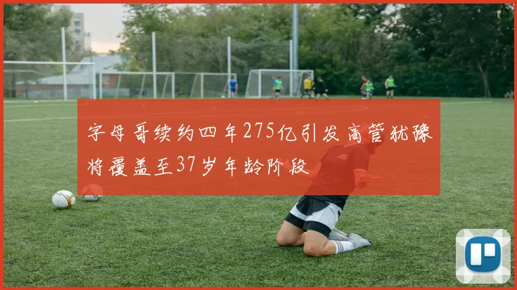 字母哥续约四年275亿引发高管犹豫将覆盖至37岁年龄阶段