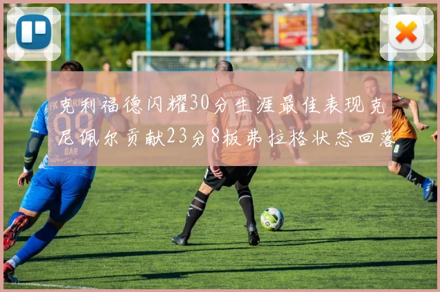 克利福德闪耀30分生涯最佳表现克尼佩尔贡献23分8板弗拉格状态回落仅得14分