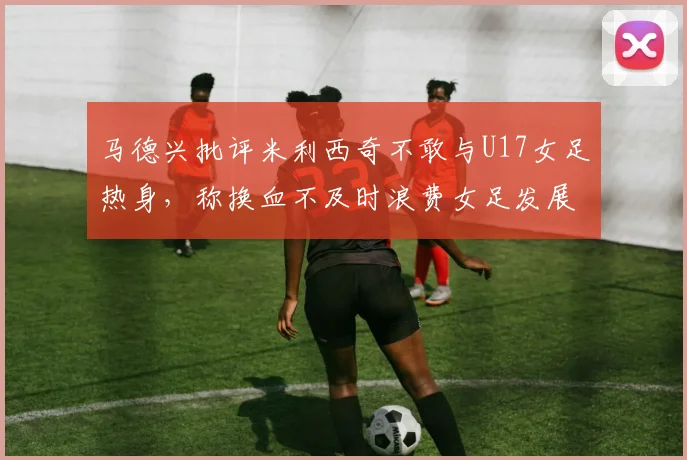 马德兴批评米利西奇不敢与U17女足热身，称换血不及时浪费女足发展机会