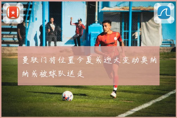 曼联门将位置今夏或迎大变动奥纳纳或被球队送走