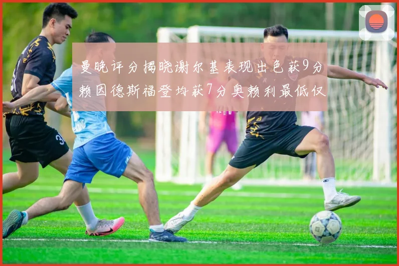 曼晚评分揭晓谢尔基表现出色获9分赖因德斯福登均获7分奥赖利最低仅5分