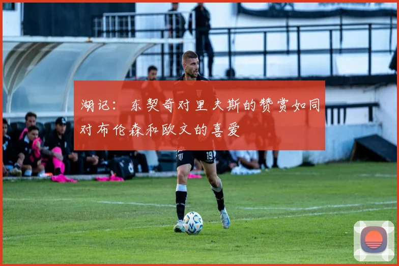 湖记：东契奇对里夫斯的赞赏如同对布伦森和欧文的喜爱