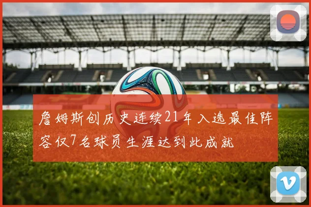 詹姆斯创历史连续21年入选最佳阵容仅7名球员生涯达到此成就