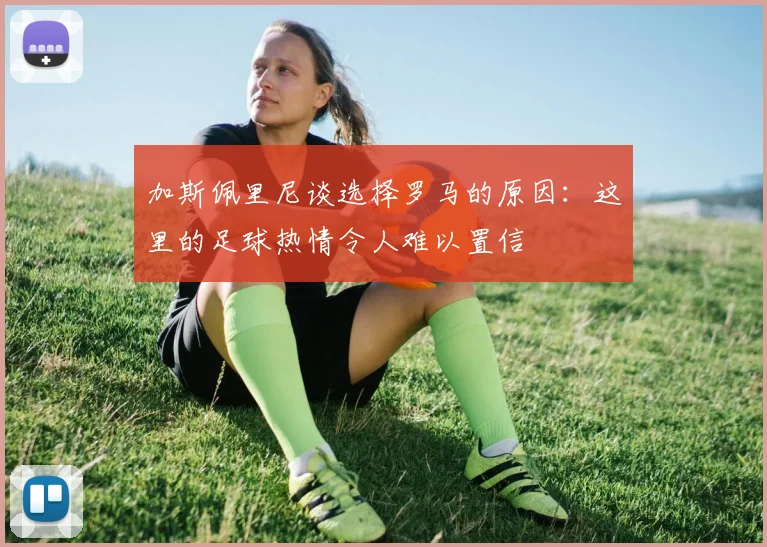 加斯佩里尼谈选择罗马的原因：这里的足球热情令人难以置信