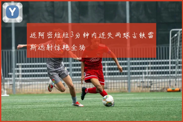 迈阿密短短3分钟内连失两球古铁雷斯远射惊艳全场