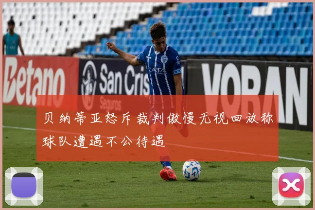 贝纳蒂亚怒斥裁判傲慢无视回放称球队遭遇不公待遇