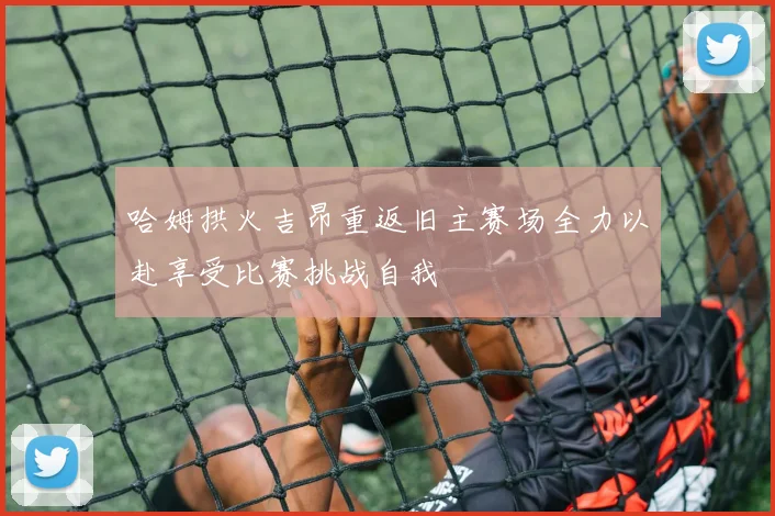 哈姆拱火吉昂重返旧主赛场全力以赴享受比赛挑战自我