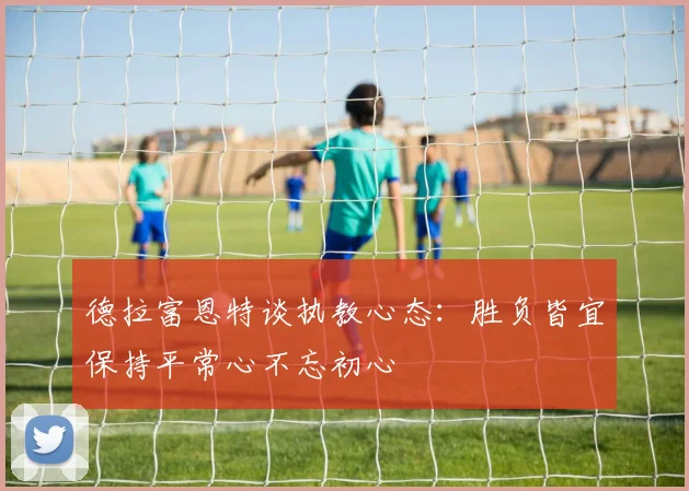 德拉富恩特谈执教心态：胜负皆宜保持平常心不忘初心