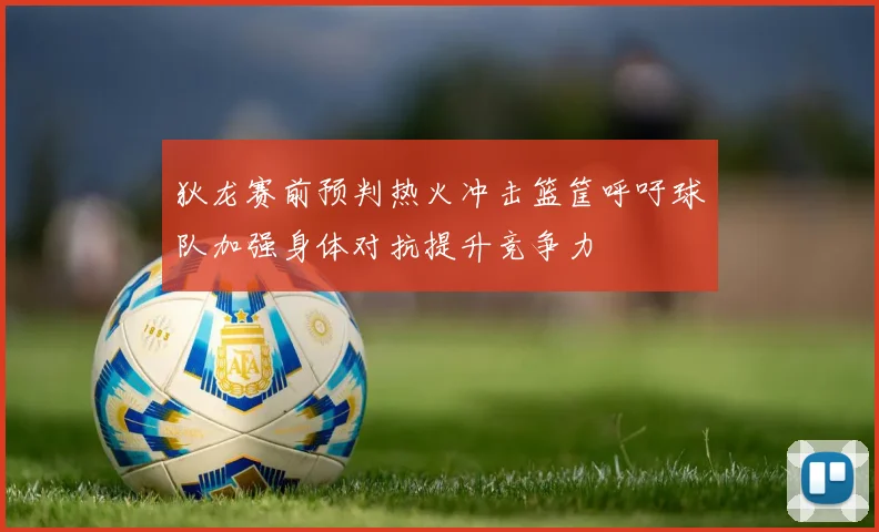 狄龙赛前预判热火冲击篮筐呼吁球队加强身体对抗提升竞争力