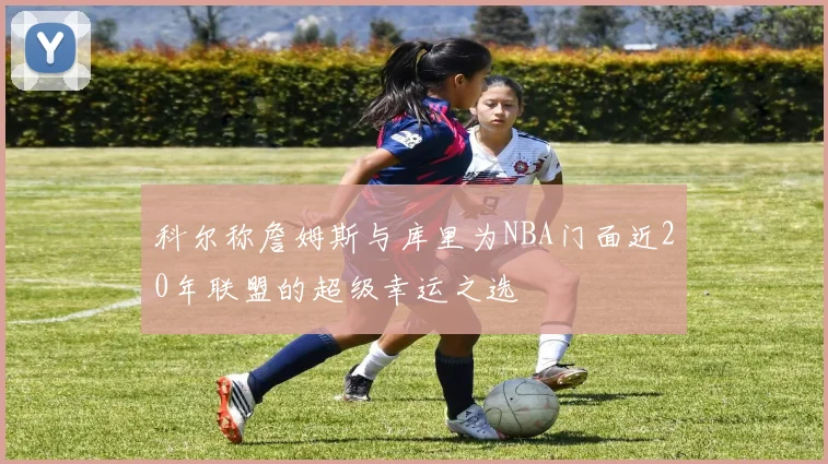 科尔称詹姆斯与库里为NBA门面近20年联盟的超级幸运之选