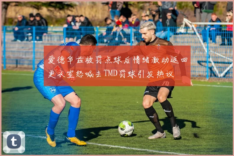 爱德华兹被罚点球后情绪激动返回更衣室怒喊去TMD罚球引发热议