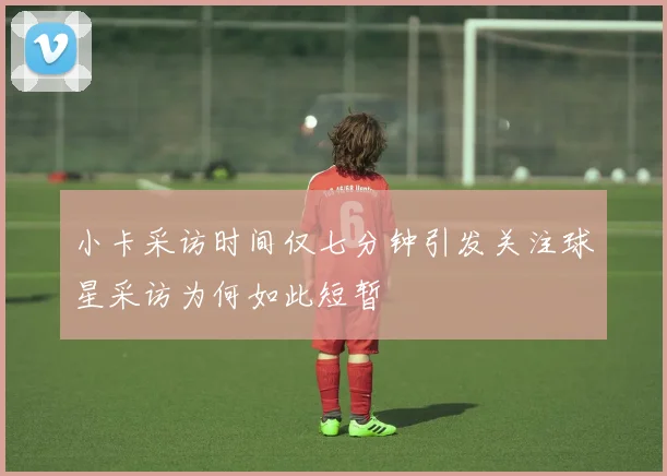 小卡采访时间仅七分钟引发关注球星采访为何如此短暂