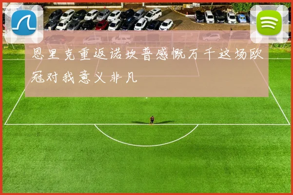 恩里克重返诺坎普感慨万千这场欧冠对我意义非凡