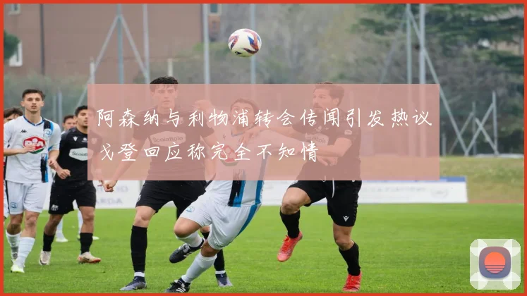 阿森纳与利物浦转会传闻引发热议戈登回应称完全不知情