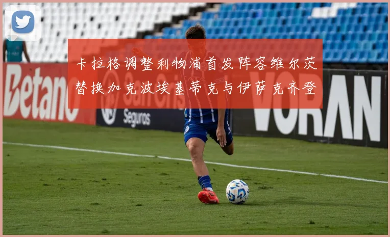 卡拉格调整利物浦首发阵容维尔茨替换加克波埃基蒂克与伊萨克齐登场
