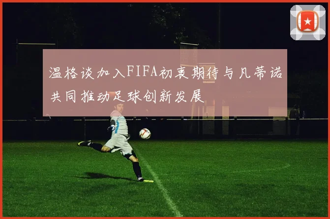 温格谈加入FIFA初衷期待与凡蒂诺共同推动足球创新发展