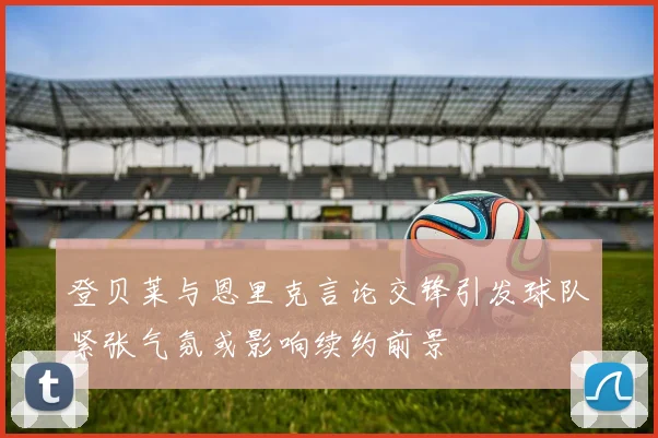 登贝莱与恩里克言论交锋引发球队紧张气氛或影响续约前景