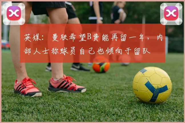 英媒：曼联希望B费能再留一年，内部人士称球员自己也倾向于留队