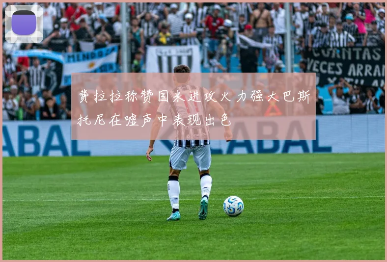 费拉拉称赞国米进攻火力强大巴斯托尼在嘘声中表现出色