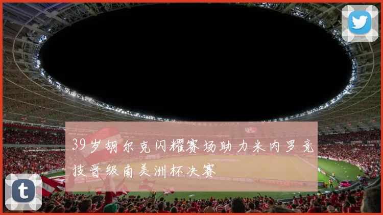 39岁胡尔克闪耀赛场助力米内罗竞技晋级南美洲杯决赛