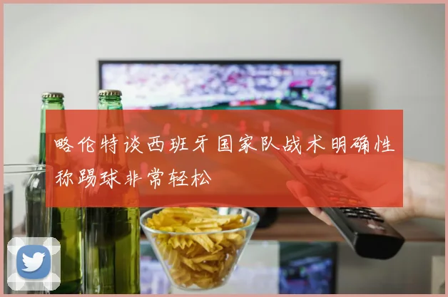 略伦特谈西班牙国家队战术明确性称踢球非常轻松