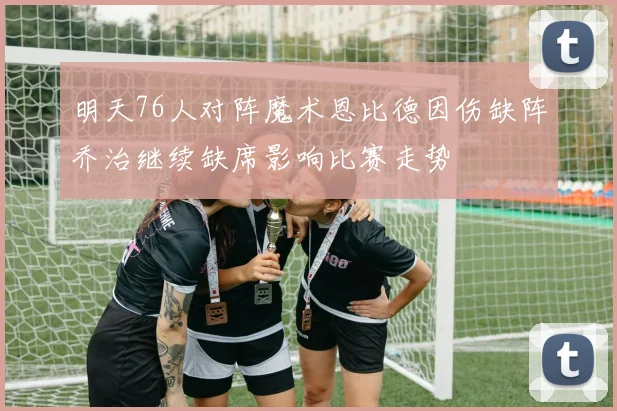 明天76人对阵魔术恩比德因伤缺阵乔治继续缺席影响比赛走势