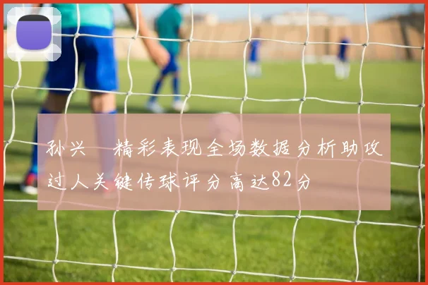 孙兴慜精彩表现全场数据分析助攻过人关键传球评分高达82分