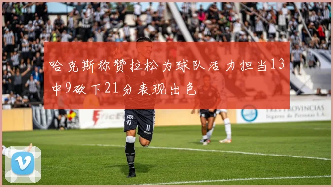 哈克斯称赞拉松为球队活力担当13中9砍下21分表现出色