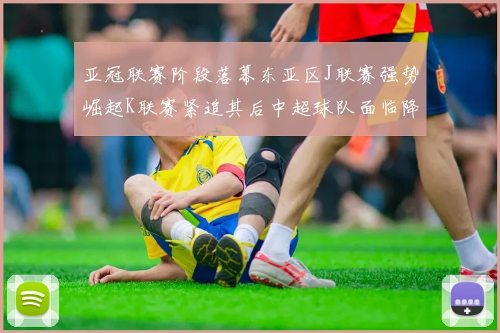 亚冠联赛阶段落幕东亚区J联赛强势崛起K联赛紧追其后中超球队面临降级危机