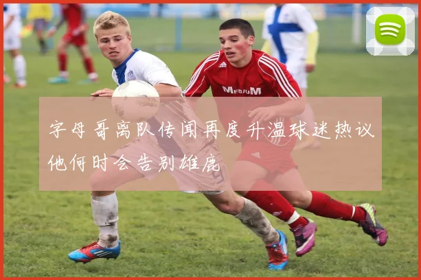 字母哥离队传闻再度升温球迷热议他何时会告别雄鹿