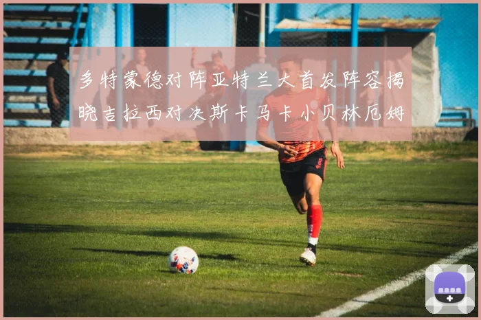 多特蒙德对阵亚特兰大首发阵容揭晓吉拉西对决斯卡马卡小贝林厄姆出战