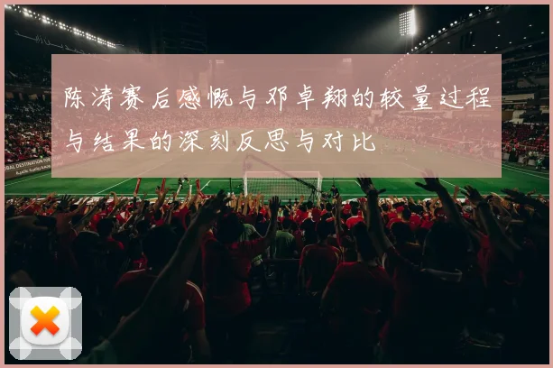 陈涛赛后感慨与邓卓翔的较量过程与结果的深刻反思与对比