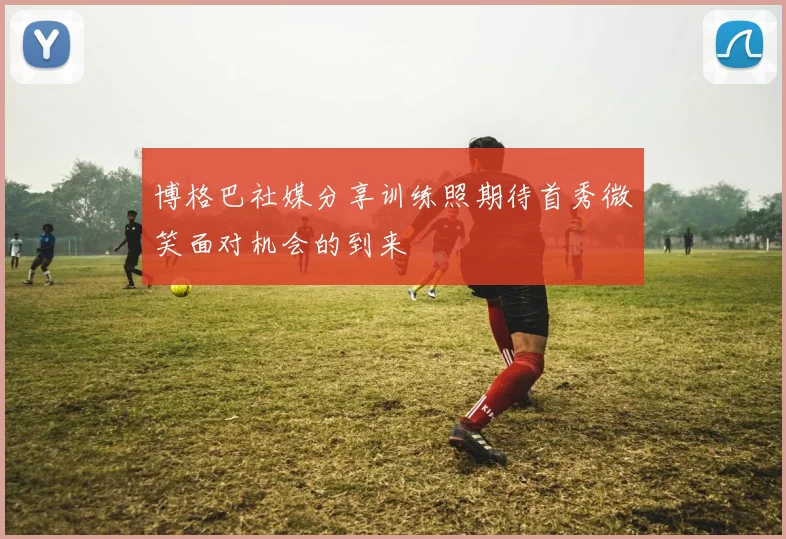 博格巴社媒分享训练照期待首秀微笑面对机会的到来