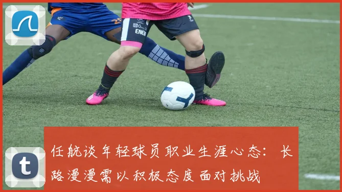 任航谈年轻球员职业生涯心态：长路漫漫需以积极态度面对挑战