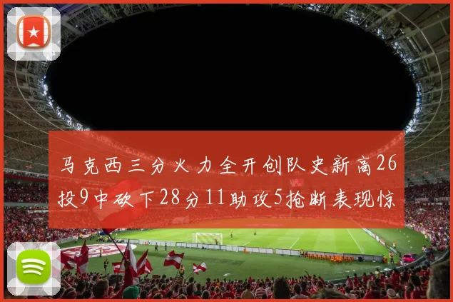 马克西三分火力全开创队史新高26投9中砍下28分11助攻5抢断表现惊艳