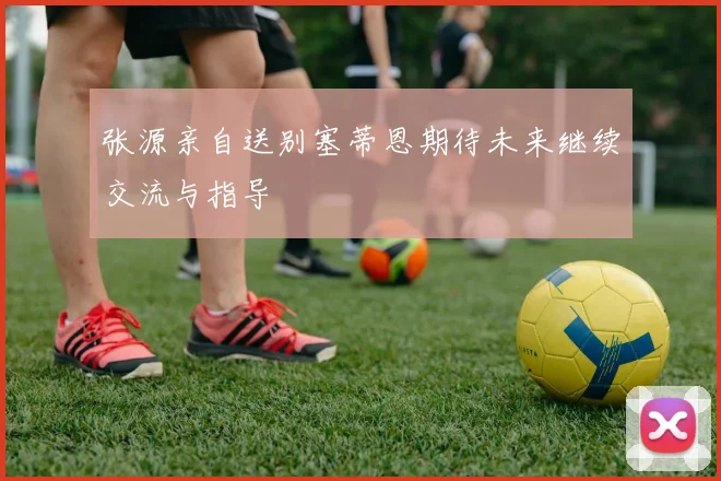 张源亲自送别塞蒂恩期待未来继续交流与指导