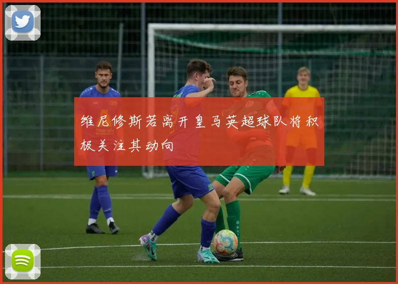 维尼修斯若离开皇马英超球队将积极关注其动向