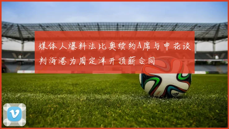 媒体人爆料法比奥续约A席与申花谈判海港为周定洋开顶薪合同