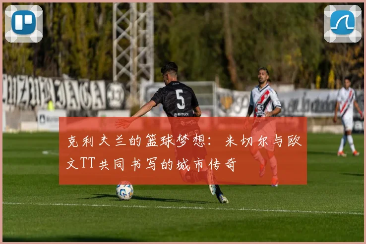 克利夫兰的篮球梦想：米切尔与欧文TT共同书写的城市传奇