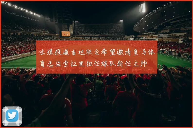 法媒报道吉达联合希望邀请皇马体育总监索拉里担任球队新任主帅