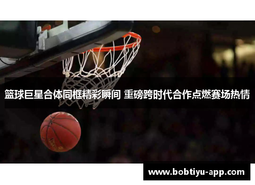 篮球巨星合体同框精彩瞬间 重磅跨时代合作点燃赛场热情